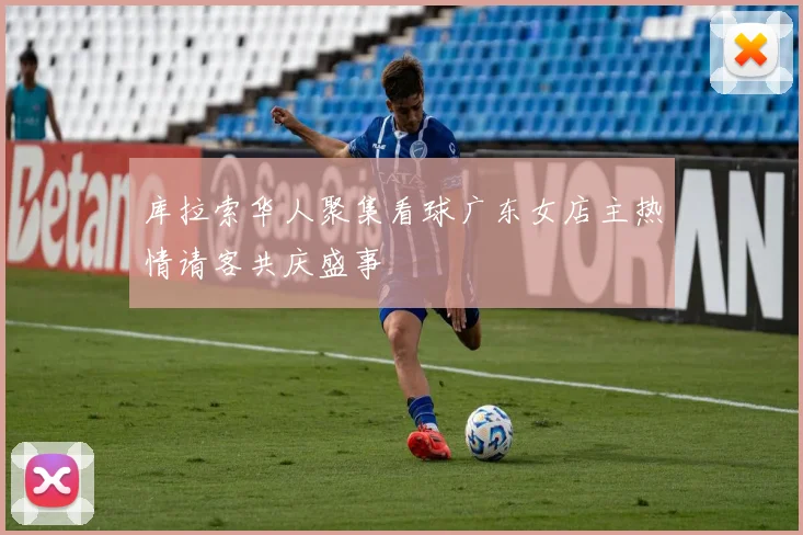 库拉索华人聚集看球广东女店主热情请客共庆盛事