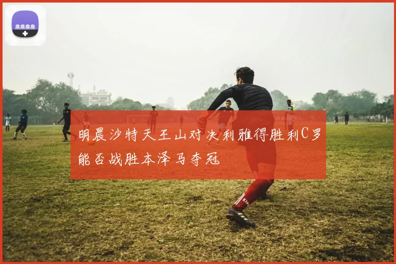 明晨沙特天王山对决利雅得胜利C罗能否战胜本泽马夺冠