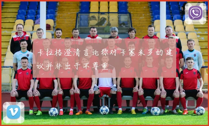 卡拉格澄清言论称对卡塞米罗的建议并非出于不尊重