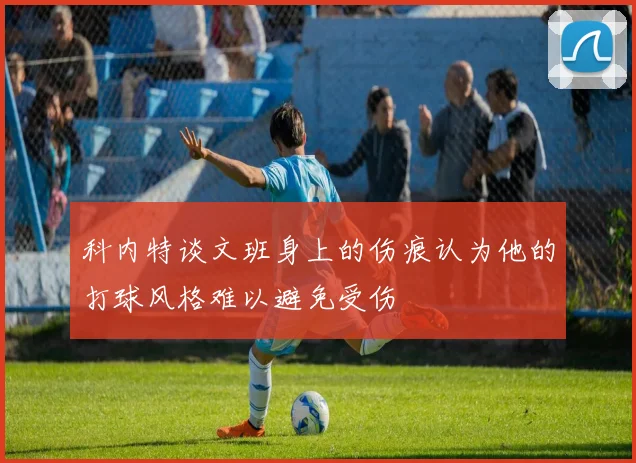 科内特谈文班身上的伤痕认为他的打球风格难以避免受伤