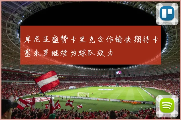库尼亚盛赞卡里克合作愉快期待卡塞米罗继续为球队效力