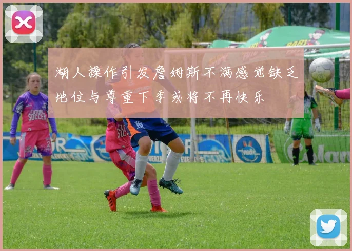 湖人操作引发詹姆斯不满感觉缺乏地位与尊重下季或将不再快乐