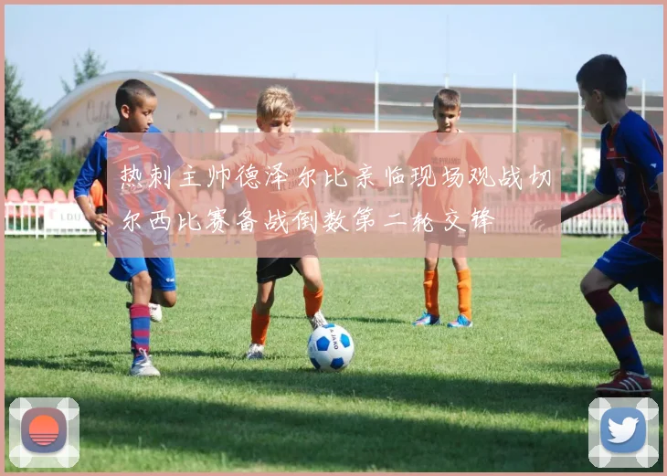 热刺主帅德泽尔比亲临现场观战切尔西比赛备战倒数第二轮交锋