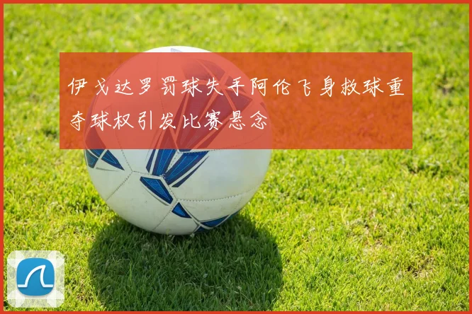 伊戈达罗罚球失手阿伦飞身救球重夺球权引发比赛悬念