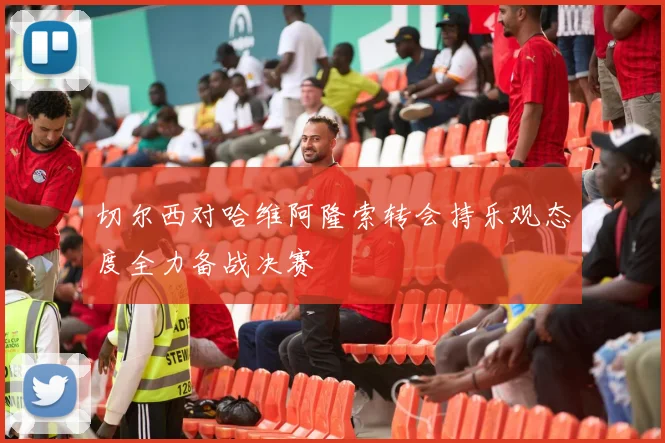 切尔西对哈维阿隆索转会持乐观态度全力备战决赛