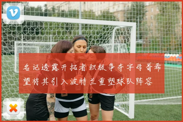 名记透露开拓者积极争夺字母哥希望将其引入波特兰重塑球队阵容
