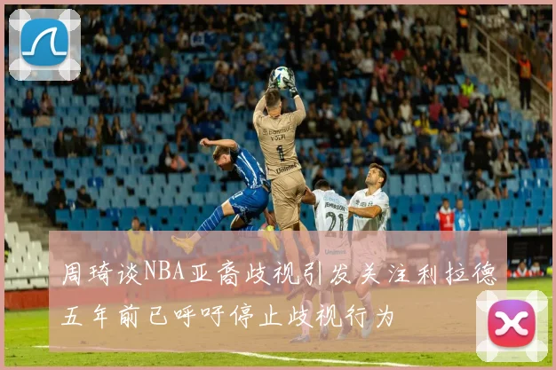 周琦谈NBA亚裔歧视引发关注利拉德五年前已呼吁停止歧视行为