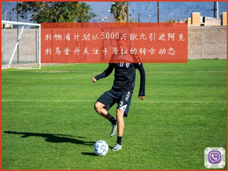 利物浦计划以5000万欧元引进阿克利乌舍并关注卡马拉的转会动态