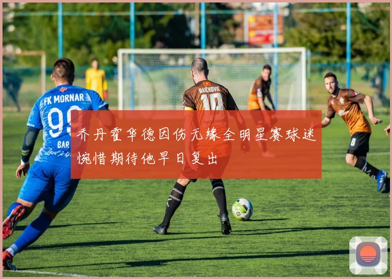 乔丹霍华德因伤无缘全明星赛球迷惋惜期待他早日复出