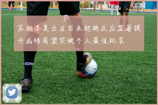 苏炳添复出后百米起跑反应显著提升成绩有望突破个人最佳纪录
