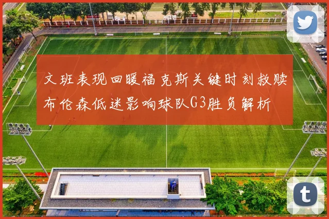 文班表现回暖福克斯关键时刻救赎布伦森低迷影响球队G3胜负解析