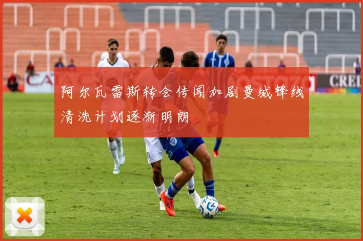 阿尔瓦雷斯转会传闻加剧曼城锋线清洗计划逐渐明朗