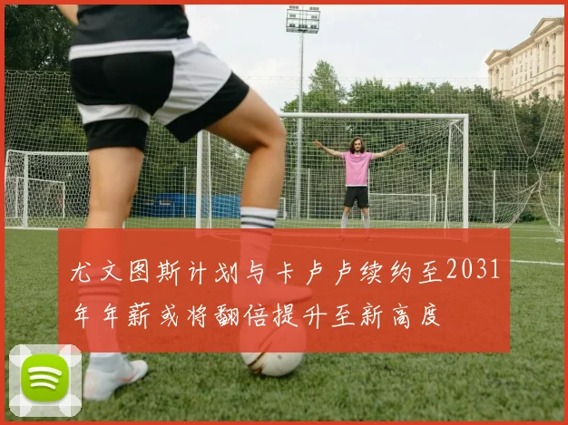 尤文图斯计划与卡卢卢续约至2031年年薪或将翻倍提升至新高度