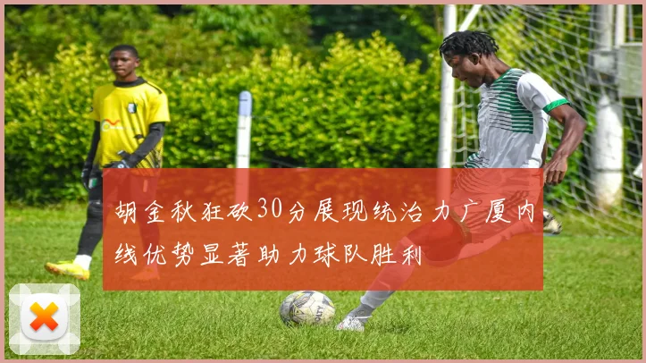 胡金秋狂砍30分展现统治力广厦内线优势显著助力球队胜利
