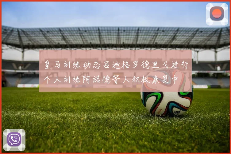 皇马训练动态吕迪格罗德里戈进行个人训练阿诺德等人积极康复中