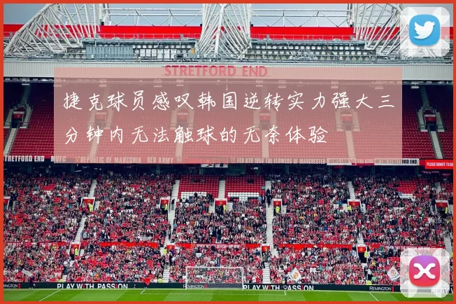 捷克球员感叹韩国逆转实力强大三分钟内无法触球的无奈体验