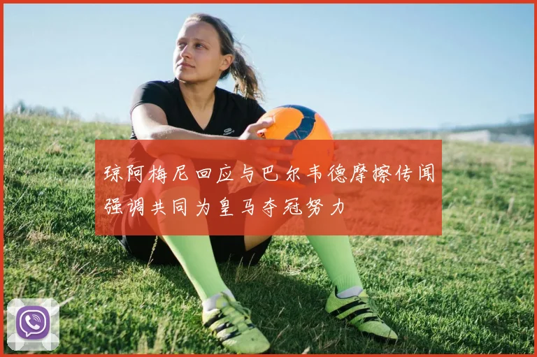 琼阿梅尼回应与巴尔韦德摩擦传闻强调共同为皇马夺冠努力
