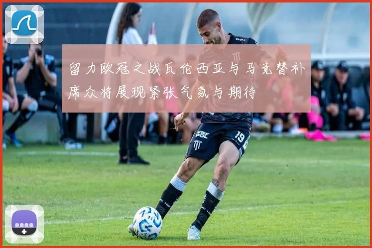 留力欧冠之战瓦伦西亚与马竞替补席众将展现紧张气氛与期待