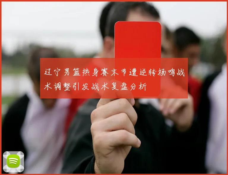 辽宁男篮热身赛末节遭逆转杨鸣战术调整引发战术复盘分析