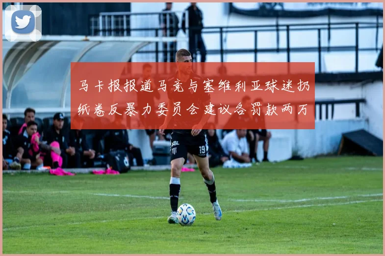 马卡报报道马竞与塞维利亚球迷扔纸卷反暴力委员会建议各罚款两万欧元