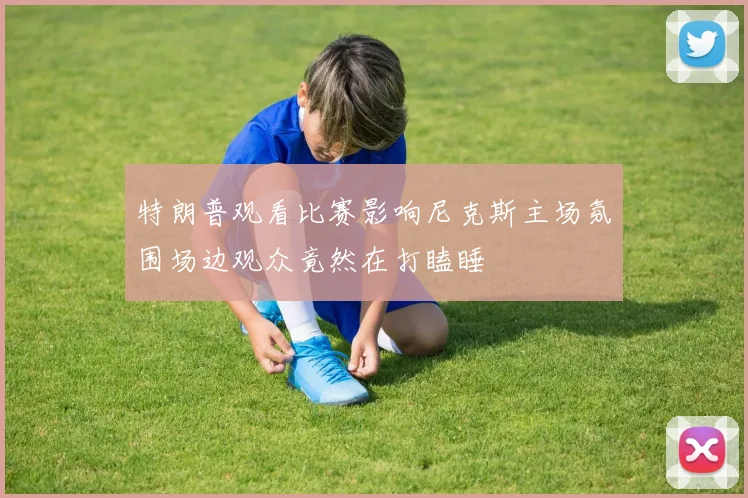 特朗普观看比赛影响尼克斯主场氛围场边观众竟然在打瞌睡