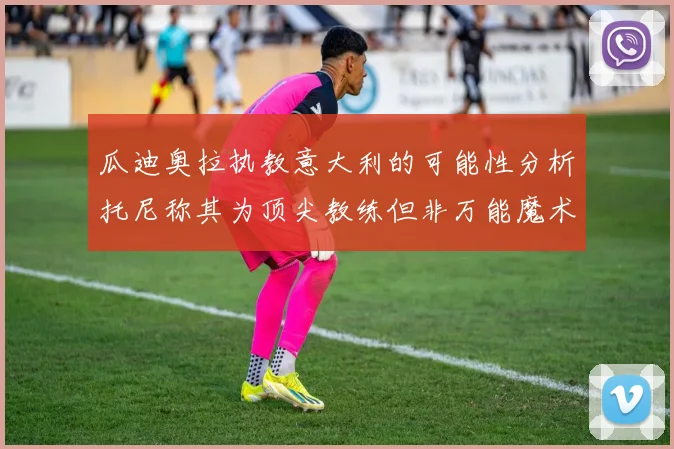 瓜迪奥拉执教意大利的可能性分析托尼称其为顶尖教练但非万能魔术师