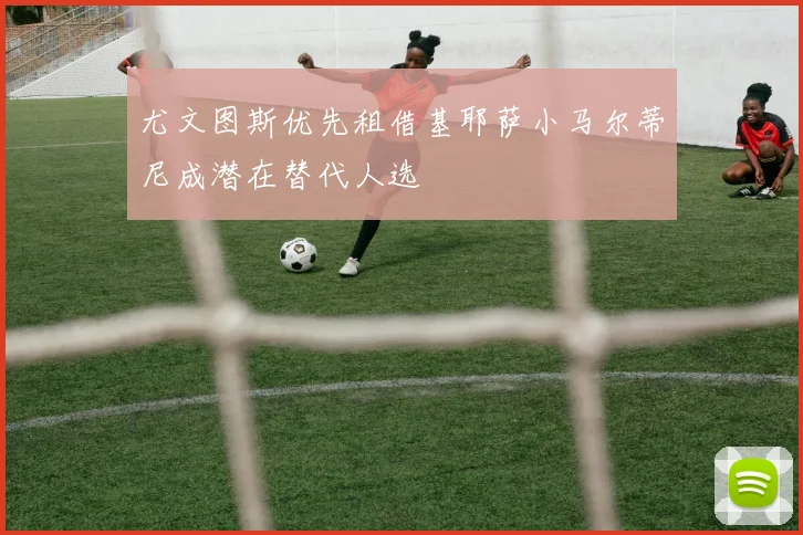 尤文图斯优先租借基耶萨小马尔蒂尼成潜在替代人选