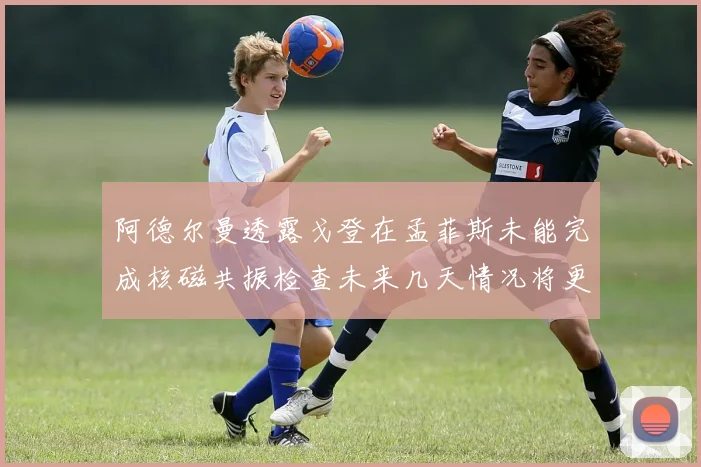 阿德尔曼透露戈登在孟菲斯未能完成核磁共振检查未来几天情况将更清晰