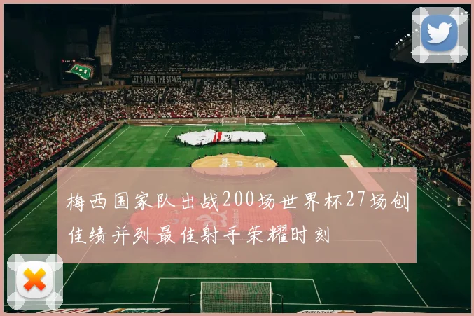 梅西国家队出战200场世界杯27场创佳绩并列最佳射手荣耀时刻