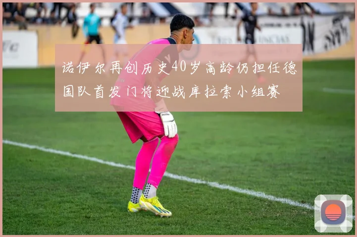 诺伊尔再创历史40岁高龄仍担任德国队首发门将迎战库拉索小组赛