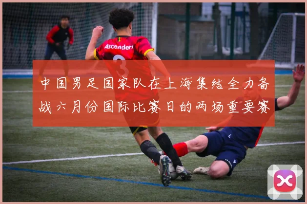 中国男足国家队在上海集结全力备战六月份国际比赛日的两场重要赛事